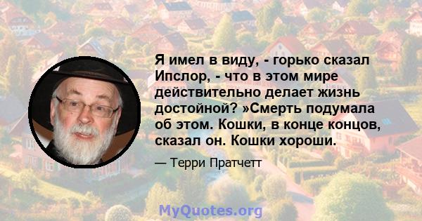 Я имел в виду, - горько сказал Ипслор, - что в этом мире действительно делает жизнь достойной? »Смерть подумала об этом. Кошки, в конце концов, сказал он. Кошки хороши.