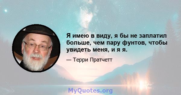 Я имею в виду, я бы не заплатил больше, чем пару фунтов, чтобы увидеть меня, и я я.