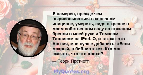 Я намерен, прежде чем вырисовываться в конечном инициале, умереть, сидя в кресле в моем собственном саду со стаканом бренди в моей руке и Томасом Таллисом на iPod. О, и так как это Англия, мне лучше добавить: «Если