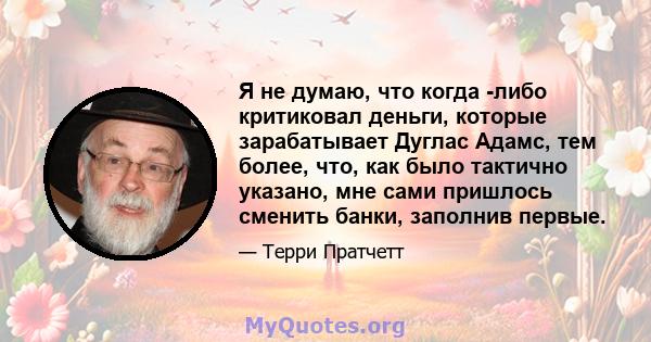 Я не думаю, что когда -либо критиковал деньги, которые зарабатывает Дуглас Адамс, тем более, что, как было тактично указано, мне сами пришлось сменить банки, заполнив первые.