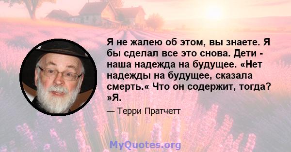 Я не жалею об этом, вы знаете. Я бы сделал все это снова. Дети - наша надежда на будущее. «Нет надежды на будущее, сказала смерть.« Что он содержит, тогда? »Я.