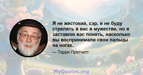 Я не жестокий, сэр, я не буду стрелять в вас в мужестве, но я заставлю вас понять, насколько вы воспринимали свои пальцы на ногах.