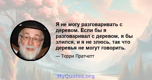 Я не могу разговаривать с деревом. Если бы я разговаривал с деревом, я бы злился, и я не злюсь, так что деревья не могут говорить.