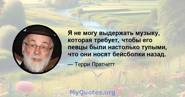 Я не могу выдержать музыку, которая требует, чтобы его певцы были настолько тупыми, что они носят бейсболки назад.