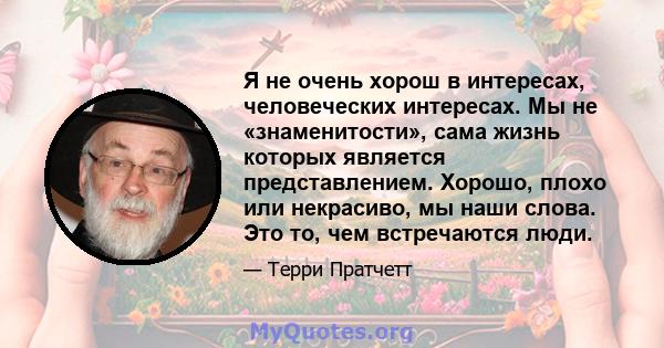 Я не очень хорош в интересах, человеческих интересах. Мы не «знаменитости», сама жизнь которых является представлением. Хорошо, плохо или некрасиво, мы наши слова. Это то, чем встречаются люди.