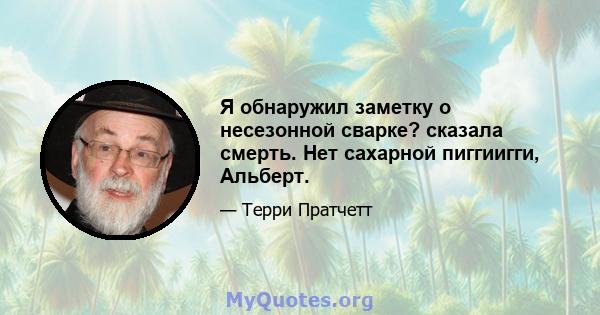 Я обнаружил заметку о несезонной сварке? сказала смерть. Нет сахарной пиггиигги, Альберт.