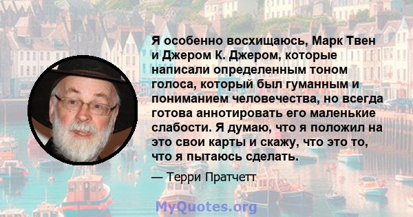 Я особенно восхищаюсь, Марк Твен и Джером К. Джером, которые написали определенным тоном голоса, который был гуманным и пониманием человечества, но всегда готова аннотировать его маленькие слабости. Я думаю, что я