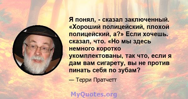 Я понял, - сказал заключенный. «Хороший полицейский, плохой полицейский, а?» Если хочешь. сказал, что. «Но мы здесь немного коротко укомплектованы, так что, если я дам вам сигарету, вы не против пинать себя по зубам?