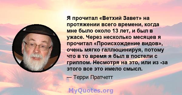 Я прочитал «Ветхий Завет» на протяжении всего времени, когда мне было около 13 лет, и был в ужасе. Через несколько месяцев я прочитал «Происхождение видов», очень мягко галлюцинируя, потому что в то время я был в