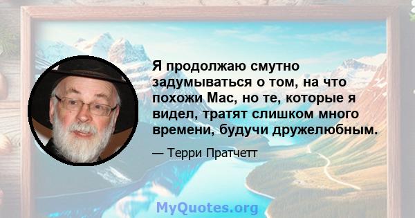 Я продолжаю смутно задумываться о том, на что похожи Mac, но те, которые я видел, тратят слишком много времени, будучи дружелюбным.