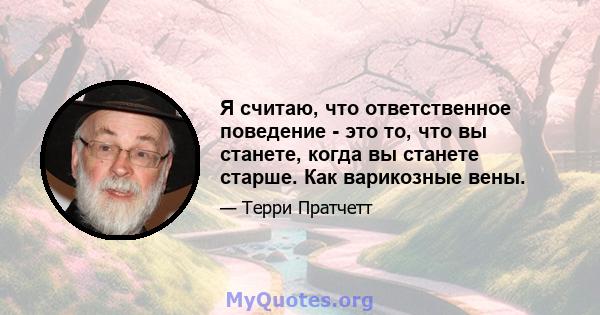 Я считаю, что ответственное поведение - это то, что вы станете, когда вы станете старше. Как варикозные вены.