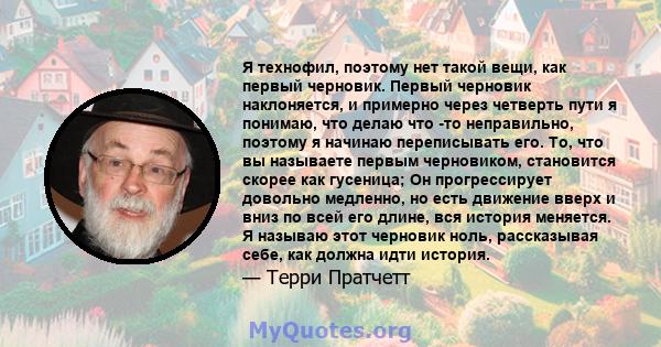 Я технофил, поэтому нет такой вещи, как первый черновик. Первый черновик наклоняется, и примерно через четверть пути я понимаю, что делаю что -то неправильно, поэтому я начинаю переписывать его. То, что вы называете