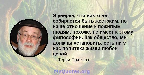 Я уверен, что никто не собирается быть жестоким, но наше отношение к пожилым людям, похоже, не имеет к этому философии. Как общество, мы должны установить, есть ли у нас политика жизни любой ценой.