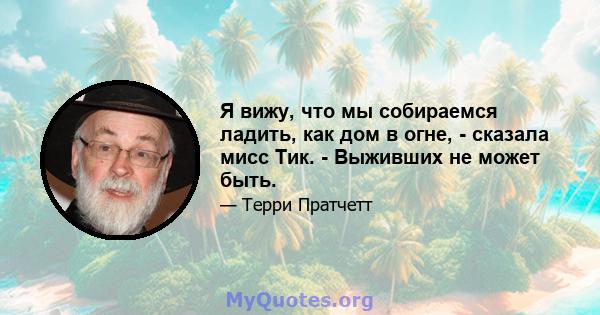 Я вижу, что мы собираемся ладить, как дом в огне, - сказала мисс Тик. - Выживших не может быть.