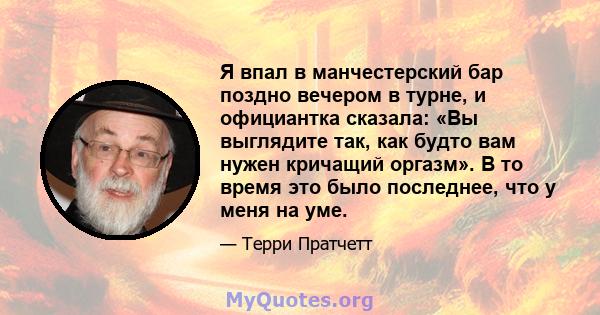 Я впал в манчестерский бар поздно вечером в турне, и официантка сказала: «Вы выглядите так, как будто вам нужен кричащий оргазм». В то время это было последнее, что у меня на уме.