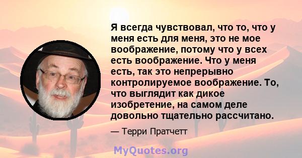 Я всегда чувствовал, что то, что у меня есть для меня, это не мое воображение, потому что у всех есть воображение. Что у меня есть, так это непрерывно контролируемое воображение. То, что выглядит как дикое изобретение,