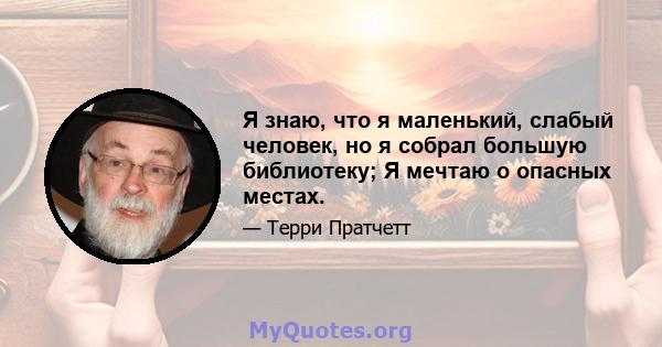 Я знаю, что я маленький, слабый человек, но я собрал большую библиотеку; Я мечтаю о опасных местах.