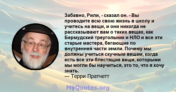 Забавно, Рили, - сказал он. - Вы проводите всю свою жизнь в школу и учитесь на вещи, и они никогда не рассказывают вам о таких вещах, как Бермудский треугольник и НЛО и все эти старые мастера, бегающие по внутренней