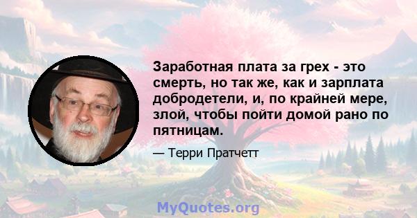 Заработная плата за грех - это смерть, но так же, как и зарплата добродетели, и, по крайней мере, злой, чтобы пойти домой рано по пятницам.