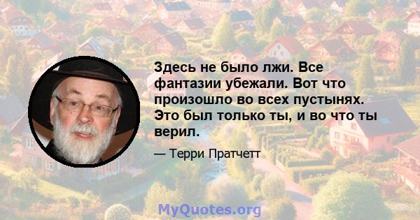 Здесь не было лжи. Все фантазии убежали. Вот что произошло во всех пустынях. Это был только ты, и во что ты верил.