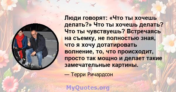 Люди говорят: «Что ты хочешь делать?» Что ты хочешь делать? Что ты чувствуешь? Встречаясь на съемку, не полностью зная, что я хочу дотатировать волнение, то, что происходит, просто так мощно и делает такие замечательные 