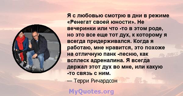 Я с любовью смотрю в дни в режиме «Ренегат своей юности». Не вечеринки или что -то в этом роде, но это все еще тот дух, к которому я всегда придерживался. Когда я работаю, мне нравится, это похоже на отличную панк