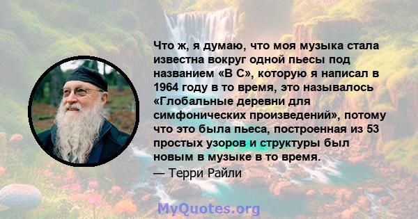 Что ж, я думаю, что моя музыка стала известна вокруг одной пьесы под названием «В C», которую я написал в 1964 году в то время, это называлось «Глобальные деревни для симфонических произведений», потому что это была