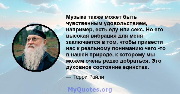 Музыка также может быть чувственным удовольствием, например, есть еду или секс. Но его высокая вибрация для меня заключается в том, чтобы привести нас к реальному пониманию чего -то в нашей природе, к которому мы можем