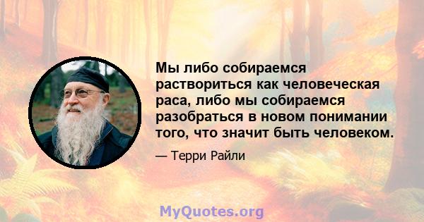 Мы либо собираемся раствориться как человеческая раса, либо мы собираемся разобраться в новом понимании того, что значит быть человеком.