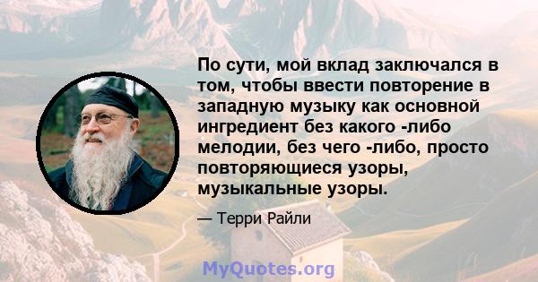 По сути, мой вклад заключался в том, чтобы ввести повторение в западную музыку как основной ингредиент без какого -либо мелодии, без чего -либо, просто повторяющиеся узоры, музыкальные узоры.