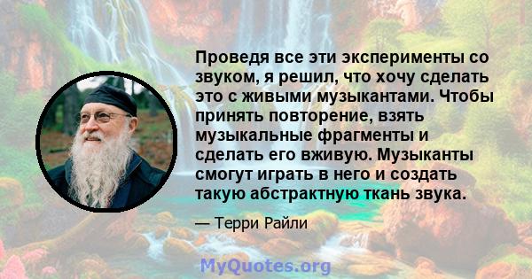 Проведя все эти эксперименты со звуком, я решил, что хочу сделать это с живыми музыкантами. Чтобы принять повторение, взять музыкальные фрагменты и сделать его вживую. Музыканты смогут играть в него и создать такую