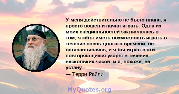 У меня действительно не было плана, я просто вошел и начал играть. Одна из моих специальностей заключалась в том, чтобы иметь возможность играть в течение очень долгого времени, не останавливаясь, и я бы играл в эти