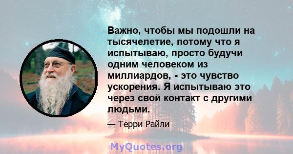 Важно, чтобы мы подошли на тысячелетие, потому что я испытываю, просто будучи одним человеком из миллиардов, - это чувство ускорения. Я испытываю это через свой контакт с другими людьми.