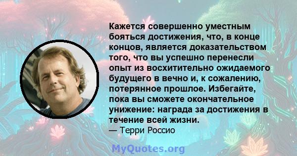 Кажется совершенно уместным бояться достижения, что, в конце концов, является доказательством того, что вы успешно перенесли опыт из восхитительно ожидаемого будущего в вечно и, к сожалению, потерянное прошлое.