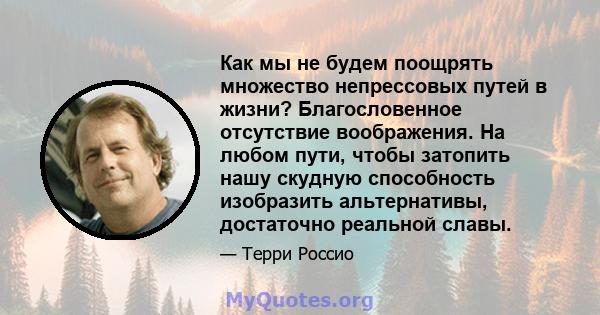 Как мы не будем поощрять множество непрессовых путей в жизни? Благословенное отсутствие воображения. На любом пути, чтобы затопить нашу скудную способность изобразить альтернативы, достаточно реальной славы.