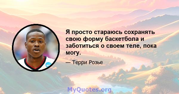 Я просто стараюсь сохранять свою форму баскетбола и заботиться о своем теле, пока могу.