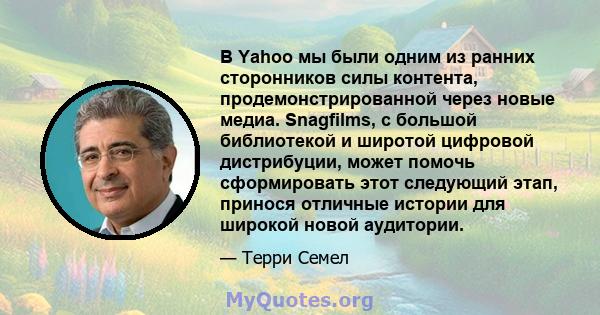 В Yahoo мы были одним из ранних сторонников силы контента, продемонстрированной через новые медиа. Snagfilms, с большой библиотекой и широтой цифровой дистрибуции, может помочь сформировать этот следующий этап, принося