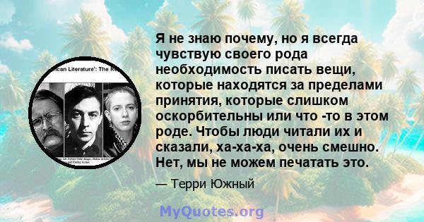 Я не знаю почему, но я всегда чувствую своего рода необходимость писать вещи, которые находятся за пределами принятия, которые слишком оскорбительны или что -то в этом роде. Чтобы люди читали их и сказали, ха-ха-ха,