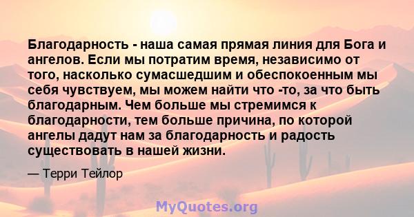 Благодарность - наша самая прямая линия для Бога и ангелов. Если мы потратим время, независимо от того, насколько сумасшедшим и обеспокоенным мы себя чувствуем, мы можем найти что -то, за что быть благодарным. Чем