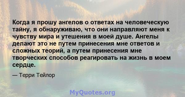 Когда я прошу ангелов о ответах на человеческую тайну, я обнаруживаю, что они направляют меня к чувству мира и утешения в моей душе. Ангелы делают это не путем принесения мне ответов и сложных теорий, а путем принесения 