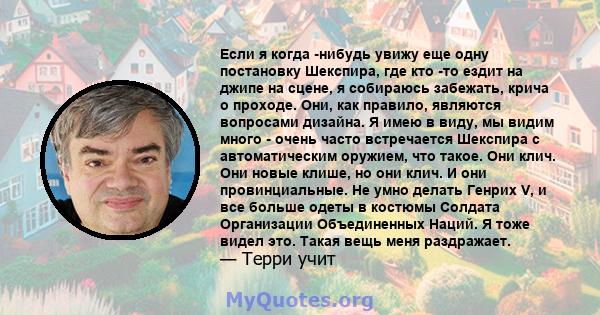 Если я когда -нибудь увижу еще одну постановку Шекспира, где кто -то ездит на джипе на сцене, я собираюсь забежать, крича о проходе. Они, как правило, являются вопросами дизайна. Я имею в виду, мы видим много - очень