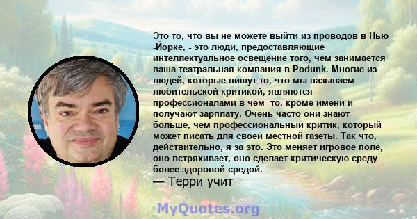 Это то, что вы не можете выйти из проводов в Нью -Йорке, - это люди, предоставляющие интеллектуальное освещение того, чем занимается ваша театральная компания в Podunk. Многие из людей, которые пишут то, что мы называем 