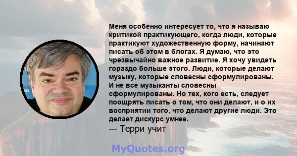 Меня особенно интересует то, что я называю критикой практикующего, когда люди, которые практикуют художественную форму, начинают писать об этом в блогах. Я думаю, что это чрезвычайно важное развитие. Я хочу увидеть