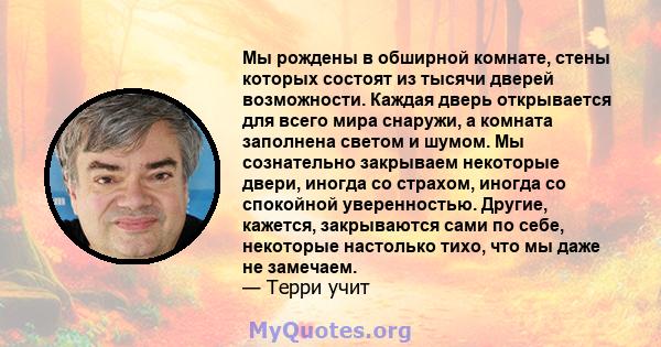 Мы рождены в обширной комнате, стены которых состоят из тысячи дверей возможности. Каждая дверь открывается для всего мира снаружи, а комната заполнена светом и шумом. Мы сознательно закрываем некоторые двери, иногда со 