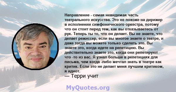 Направление - самая невидимая часть театрального искусства. Это не похоже на дирижер в исполнении симфонического оркестра, потому что он стоит перед тем, как вы отказываетесь от рук. Теперь ты то, что он делает. Вы не