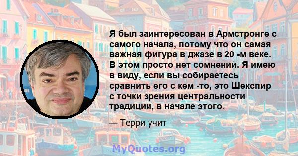 Я был заинтересован в Армстронге с самого начала, потому что он самая важная фигура в джазе в 20 -м веке. В этом просто нет сомнений. Я имею в виду, если вы собираетесь сравнить его с кем -то, это Шекспир с точки зрения 