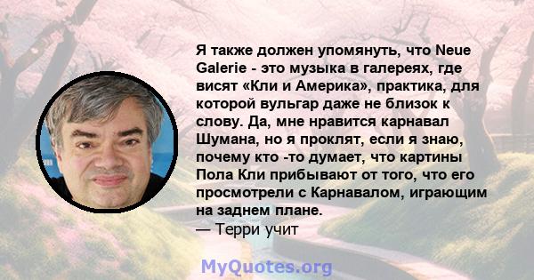 Я также должен упомянуть, что Neue Galerie - это музыка в галереях, где висят «Кли и Америка», практика, для которой вульгар даже не близок к слову. Да, мне нравится карнавал Шумана, но я проклят, если я знаю, почему