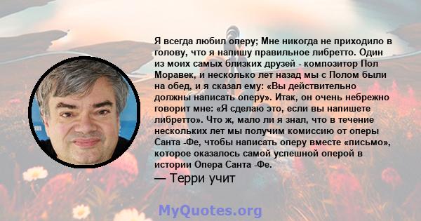 Я всегда любил оперу; Мне никогда не приходило в голову, что я напишу правильное либретто. Один из моих самых близких друзей - композитор Пол Моравек, и несколько лет назад мы с Полом были на обед, и я сказал ему: «Вы