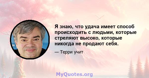 Я знаю, что удача имеет способ происходить с людьми, которые стреляют высоко, которые никогда не продают себя.