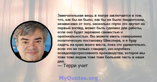 Замечательная вещь в театре заключается в том, что, как бы ни было, как бы ни было тендентским, независимо от того, насколько глупо это звучит на первый взгляд, может быть сделано для работы, если оно будет заряжено